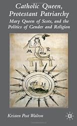 Catholic Queen, Protestant Patriarchy: Mary, Queen of Scots, and the Politics of Gender and Religion