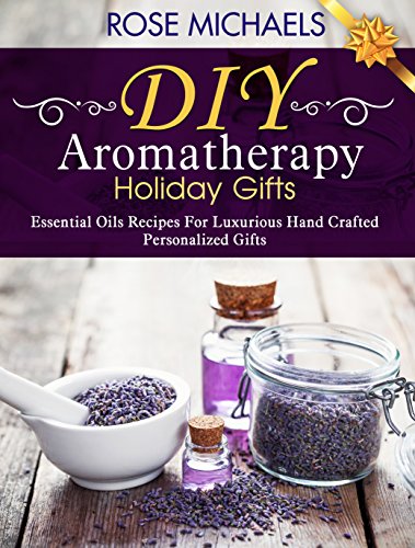 DIY Aromatherapy Holiday Gifts: Essential Oil Recipes For Luxurious Hand Crafted Personalized Gifts, by Rose Michaels