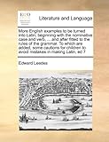 More English Examples to Be Turned Into Latin; Beginning with the Nominative Case and Verb, ... and After Fitted to the Rules of the Grammar. to Which
