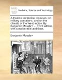 A treatise on tropical diseases; on military operations; and on the climate of the West-Indies. By Benjamin Moseley, ... Third edition, with considerable additions.