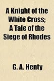 A Knight of the White Cross; A Tale of the Siege of Rhodes A Knight of the White Cross; A Tale of the Siege of Rhodes