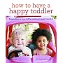 How to Have a Happy Toddler: Responding to Your Child's Emotional Needs from 0-4: Responding to Your Child's Needs from 0-4
