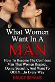 What Women Want In A Man: How To Become The Confident Man That Women Respect, Desire Sexually, And Want To OBEY...In Every Way