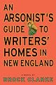 An Arsonist's Guide to Writers' Homes in New England: A Novel by Brock Clarke