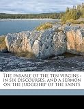 The parable of the ten virgins: in six discourses, and a sermon on the judgeship of the saints