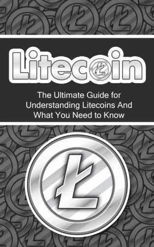 Litecoin: The Ultimate Beginner's Guide for Understanding Litecoins And What You Need to Know (Beginning, Mining, Step by Step, Miner, Exposed, Trading, Basics, LTC, Cryptocurrency)