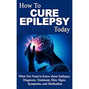 Epilepsy: Cure - What You Need to Know about Epilepsy: Therapy, Diagnosis, Treatment, Diet, Signs, Symptoms and Medication (Epilepsy Books - Epilepsy