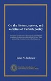 On the history, system, and varieties of Turkish poetry: illustrated by selections in the original, and in English paraphrase, with a notice of the ... of woman's soul in the future state
