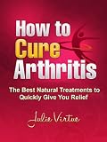 How to Cure Arthritis - The Best Natural Treatments to Quickly Give You Relief--- Be Pain Free Today