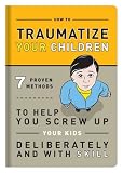 How to Traumatize Your Children: 7 Proven Methods to Help You Screw Up Your Kids Deliberately and with Skill