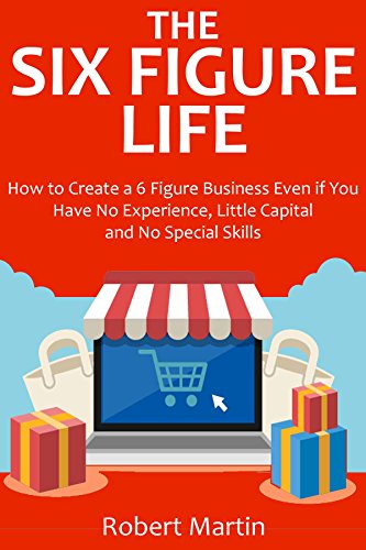 The Six Figure Life (2016): How to Create a 6 Figure Business Even if You Have No Experience, Little Capital and No Special Skills