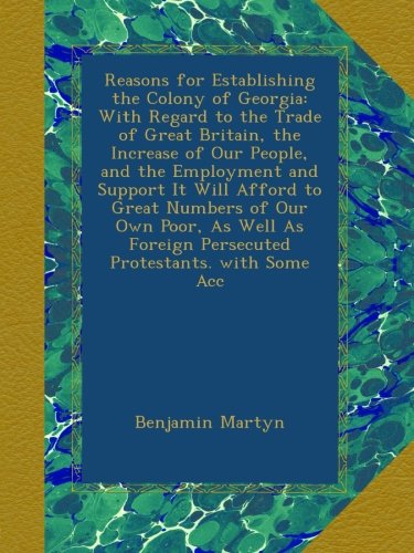 Reasons for Establishing the Colony of Georgia: With Regard to the Trade of Great Britain, the Increase of Our People, and the Employment and Support ... Foreign Persecuted Protestants. with Some Acc