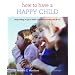 How to Have a Happy Child: Responding to Your Child's Emotional Needs from 4-12