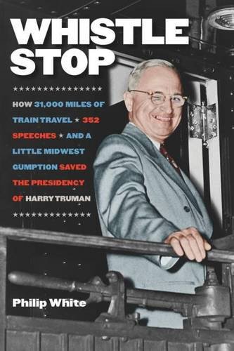 Whistle Stop: How 31,000 Miles of Train Travel, 352 Speeches, and a Little Midwest Gumption Saved the Presidency of Harry Truman, by Philip White Whistle Stop: How 31,000 Miles of Train Travel, 352 Speeches, and a Little Midwest Gumption Saved the Presidency of Harry Truman, by Philip White