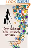 How To Dress Like A French Woman: The Beginner's Guide To Dressing Classic, Chic,Sexy And Elegant Just Like The French