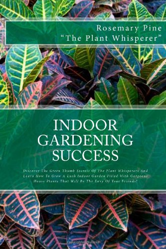 Indoor Gardening Success: Discover The Green Thumb Secrets Of The Plant Whisperers And Learn How To Grow A Lush Indoor Garden Filled With Gorgeous House Plants That Will Be The Envy Of Your Friends!