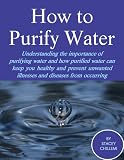 How to Purify Your Drinking Water: Understanding the Importance of Purifying Water and How Purified Water Can Keep You Healthy and Prevent Unwanted Illnesses and Diseases from Occurring