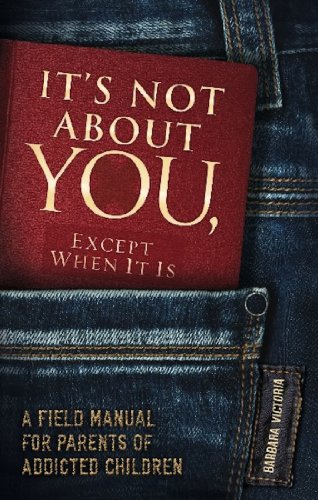 It's Not About You, Except When It Is: A Field Manual For Parents of Addicted Children
