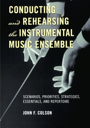 Conducting and Rehearsing the Instrumental Music Ensemble: Scenarios, Priorities, Strategies, Essentials, and Repertoire, by John F. Colso