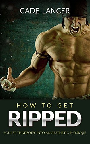 Get Ripped: Sculpt That Body Into An Aesthetic Physique - How To Get Big, Get Ripped, Build Muscle Mass, Building Muscle