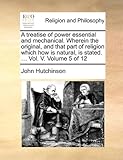 A Treatise of Power Essential and Mechanical. Wherein the Original, and That Part of Religion Which How Is Natural, Is Stated. ... Vol. V. Volume 5