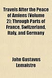 Travels After the Peace of Amiens (Volume 2); Through Parts of France, Switzerland, Italy, and Germany