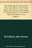 The making of a monarch : when the Scots had home rule, and the long struggle of King James VI of Scotland against violence and bigotry