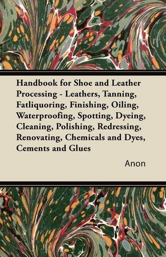 Handbook for Shoe and Leather Processing - Leathers, Tanning, Fatliquoring, Finishing, Oiling, Waterproofing, Spotting, Dyeing, Cleaning, Polishing, ... Chemicals and Dyes, Cements and Glues