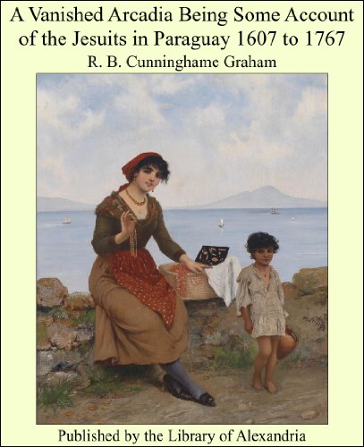 A Vanished Arcadia Being Some Account of the Jesuits in Paraguay 1607 to 1767