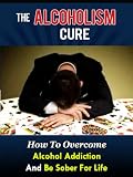 The Alcoholism Cure - How To Overcome Alcohol Addiction And Be Sober For Life (Alcoholics Anonymous, Alcohol Recovery, How To Stop Drinking)