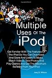 The Multiple Uses of the IPod: Get Familiar With The Features Of The IPod So You Can Download And Store And Listen To Music, Watch Videos, Take Photos ... And Get The Maximum Benefits From Your IPod