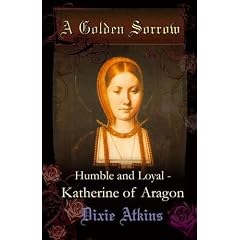 A Golden Sorrow: volume 1: Humble and Loyal - Katherine of Aragon