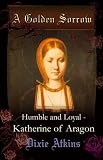 A Golden Sorrow: volume 1: Humble and Loyal - Katherine of Aragon
