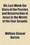 His Last Week the Story of the Passion and Resurrection of Jesus in the Words of the Four Gospels
