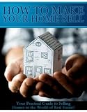 HOW TO MAKE YOUR HOME SELL - YOUR PRACTICAL GUIDE TO SELLING HOMES IN THE WORLD OF REAL ESTATE