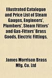 Illustrated Catalogue and Price List of Steam Gauges, Engineers’, Plumbers’, Steam Fitters’ and Gas-Fitters’ Brass Goods, Electric Fittings,