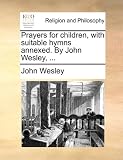 Prayers for children, with suitable hymns annexed. By John Wesley, ...