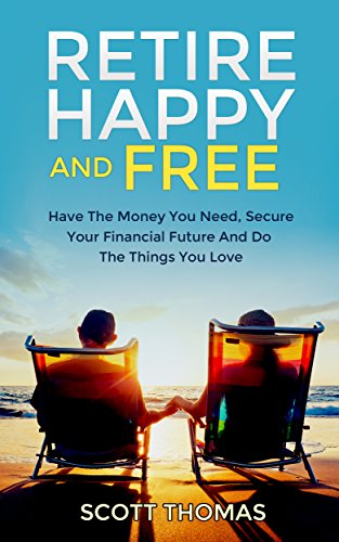 Retire Happy And Free: Have The Money You Need, Secure Your Financial Future And Do The Things You Love (Practical Solutions For Anyone Starting Early Or Late)