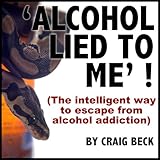 Alcohol Lied To Me : The Intelligent Way To Escape Alcohol Addiction
