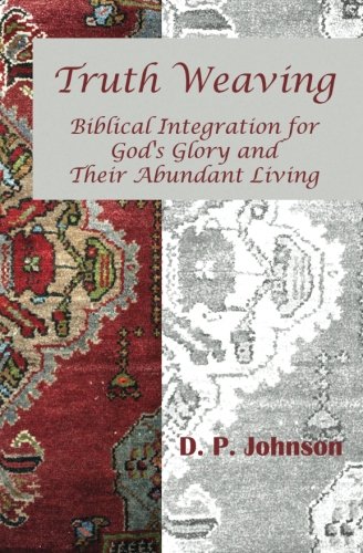 Truth Weaving: Biblical Integration for God's Glory and Their Abundant Living, by D. P. Johnson