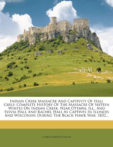 Indian Creek Massacre And Captivity Of Hall Girls: Complete History Of The Massacre Of Sixteen Whites On Indian Creek, Near Ottawa, Ill., And Sylvia ... Wisconsin During The Black Hawk War, 1832...