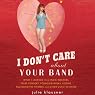 I Don’t Care about Your Band: What I Learned from Indie Rockers, Trust Funders, Pornographers, Felons, Faux-Sensitive Hipsters, and Other Guys I’ve Dated