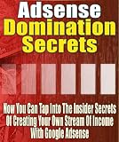 Adsense Domination Secrets - Now You Can Tap Into The Insider Secrets Of Creating Your Own Stream Of Income With Google Adsense