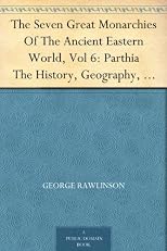 The Seven Great Monarchies Of The Ancient Eastern World, Vol 6: Parthia The History, Geography, And Antiquities Of Chaldaea, Assyria, Babylon, Media, Persia, ... Persian Empire; With Maps and Illustrations.