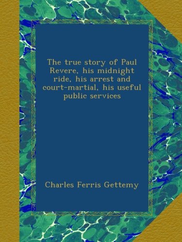 The true story of Paul Revere, his midnight ride, his arrest and court-martial, his useful public services