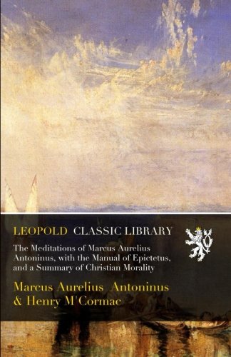The Meditations of Marcus Aurelius Antoninus, with the Manual of Epictetus, and a Summary of Christian Morality