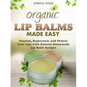 Organic Lip Balms Made Easy: Nourish, Rejuvenate and Protect Your Lips with Natural Homemade Lip Balm Recipes