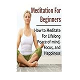 meditation for beginners how to meditate for lifelong peace of mind focus and happiness meditation for beginners
