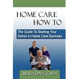 HOME CARE HOW TO - The Guide To Starting Your Senior In Home Care Business