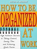 How to Be Organized at Work - High Achiever Secrets to Taking Control, Saving Time and Achieving Goals Faster